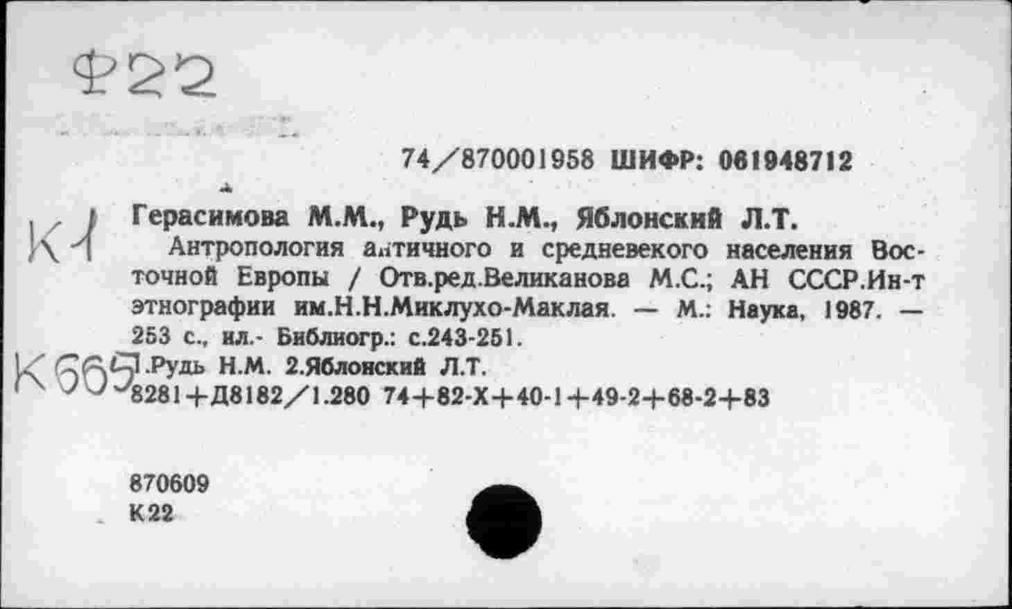 ﻿74/870001958 ШИФР: 061948712
. , і Герасимова M.M., Рудь Н.М., Яблонский Л.Т.
}\ ч Антропология античного и средневекого населения Восточной Европы / Отв.ред.Великанова М.С.; АН СССР.Ин-т этнографии им.Н.Н.Миклухо-Маклая. — М.: Наука, 1987. — 253 с., ил.- Библиогр.: с.243-251.
IZ СЛСЗ.Рудь Н.М. 2.Яблонский Л.Т.
'	7 7 ^8281+Д8182/1.280 74+82-Х4-40-14-49-2+68-2+83
870609 К 22